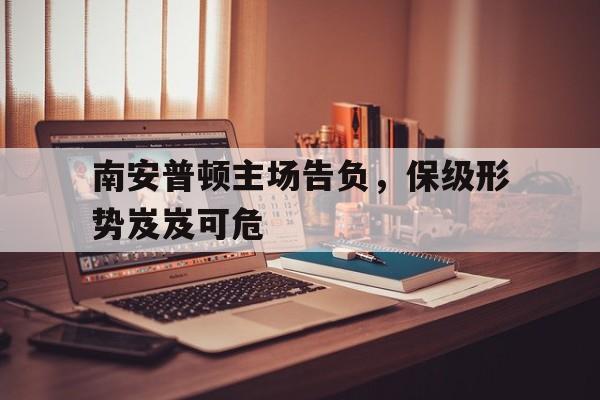 九游体育app下载-关于南安普顿主场告负，保级形势岌岌可危的信息