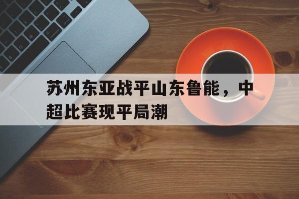 九游体育app下载-苏州东亚战平山东鲁能，中超比赛现平局潮的简单介绍